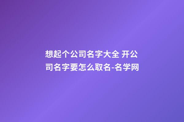 想起个公司名字大全 开公司名字要怎么取名-名学网